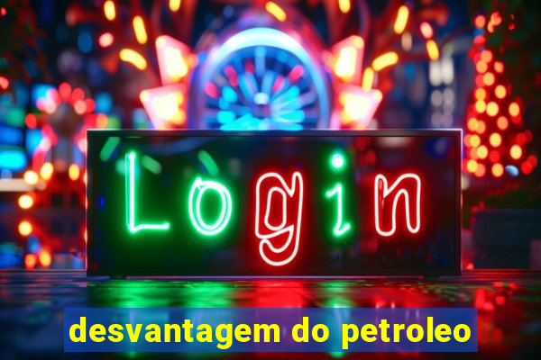 desvantagem do petroleo